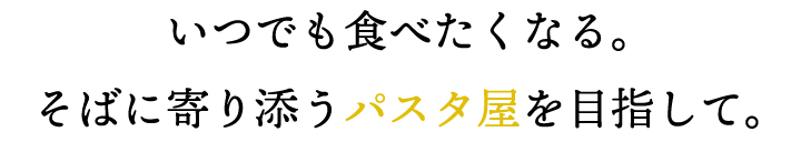 いつでも食べたくなる。 そばに寄り添うパスタ屋を目指して。